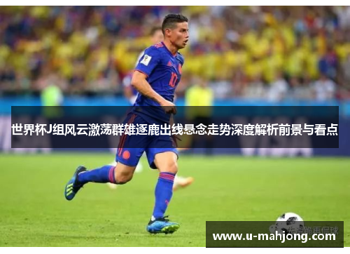 世界杯J组风云激荡群雄逐鹿出线悬念走势深度解析前景与看点 世界杯J组风云激荡群雄逐鹿出线悬念走势深度解析前景与看点