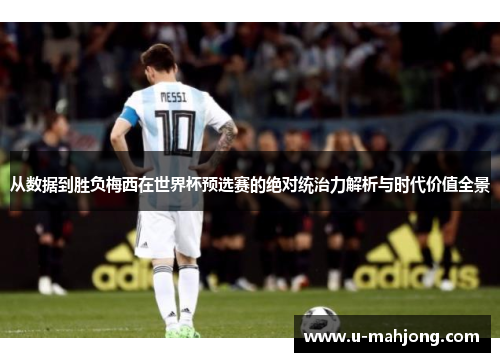 从数据到胜负梅西在世界杯预选赛的绝对统治力解析与时代价值全景