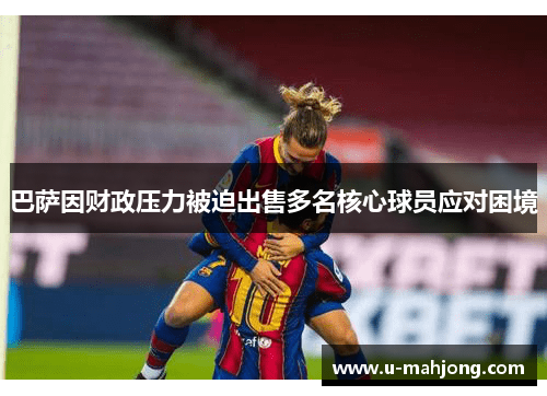 巴萨因财政压力被迫出售多名核心球员应对困境 巴萨因财政压力被迫出售多名核心球员应对困境