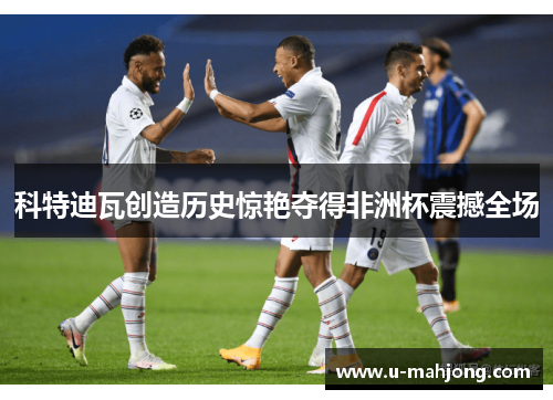 科特迪瓦创造历史惊艳夺得非洲杯震撼全场 科特迪瓦创造历史惊艳夺得非洲杯震撼全场