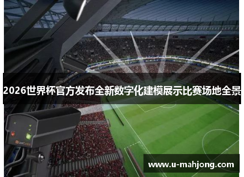 2026世界杯官方发布全新数字化建模展示比赛场地全景