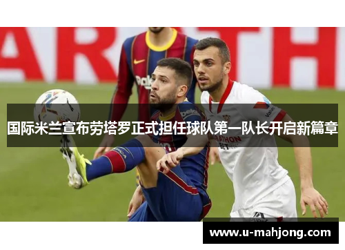 国际米兰宣布劳塔罗正式担任球队第一队长开启新篇章