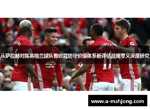 从萨拉赫对阵英格兰球队看欧冠防守价值体系新评估战略意义深度研究 从萨拉赫对阵英格兰球队看欧冠防守价值体系新评估战略意义深度研究